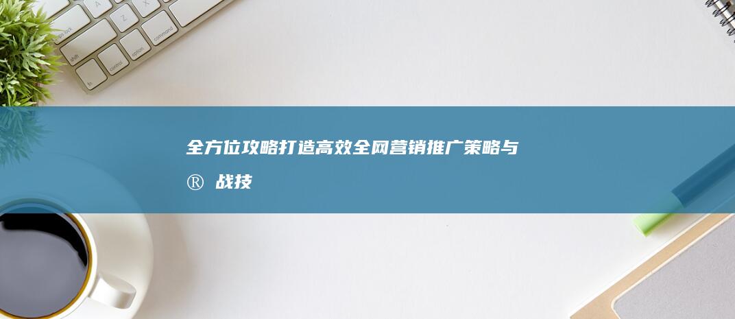 全方位攻略：打造高效全网营销推广策略与实战技巧